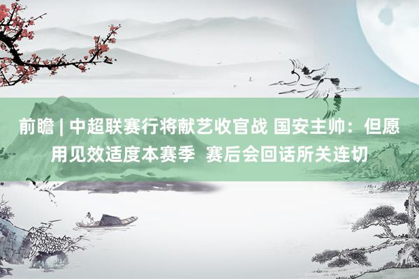 前瞻 | 中超联赛行将献艺收官战 国安主帅：但愿用见效适度本赛季  赛后会回话所关连切