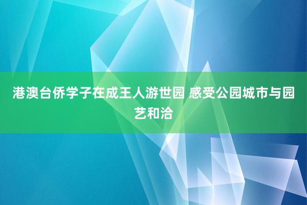 港澳台侨学子在成王人游世园 感受公园城市与园艺和洽