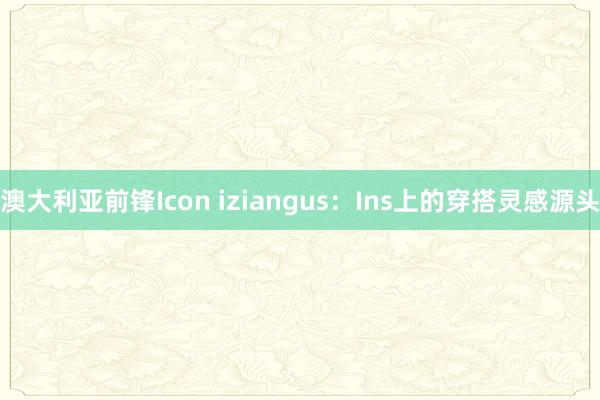 澳大利亚前锋Icon iziangus：Ins上的穿搭灵感源头