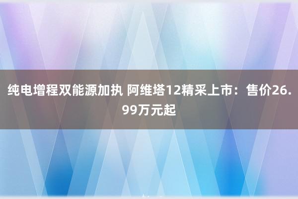 纯电增程双能源加执 阿维塔12精采上市：售价26.99万元起