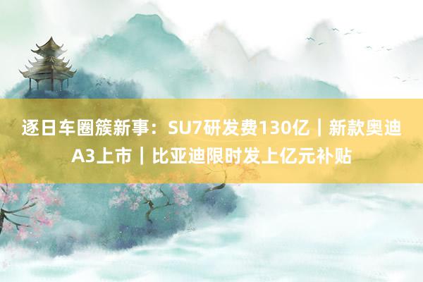 逐日车圈簇新事：SU7研发费130亿｜新款奥迪A3上市｜比亚迪限时发上亿元补贴