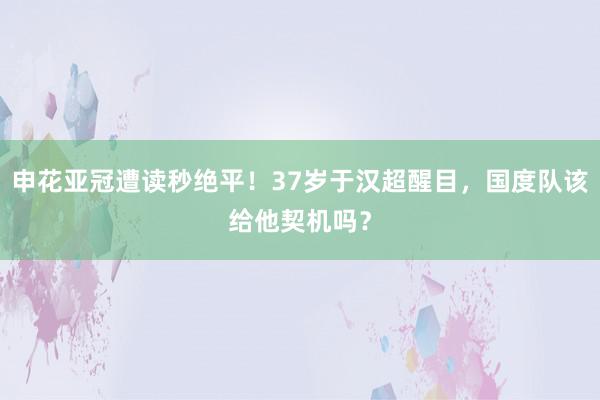 申花亚冠遭读秒绝平！37岁于汉超醒目，国度队该给他契机吗？