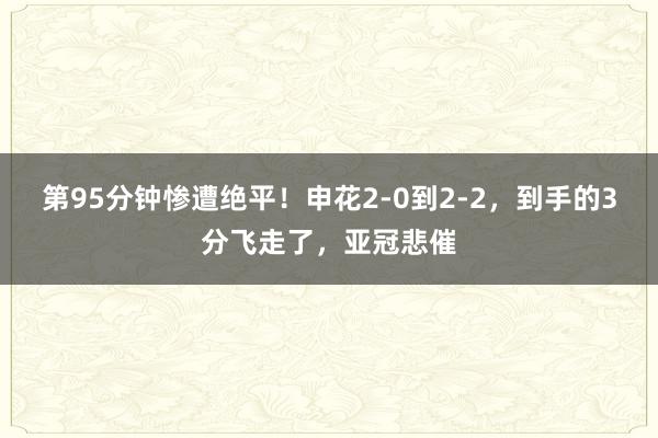 第95分钟惨遭绝平！申花2-0到2-2，到手的3分飞走了，亚冠悲催