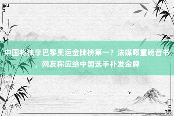 中国将独享巴黎奥运金牌榜第一？法媒曝重磅音书，网友称应给中国选手补发金牌