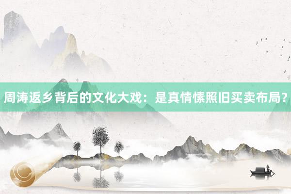 周涛返乡背后的文化大戏：是真情愫照旧买卖布局？