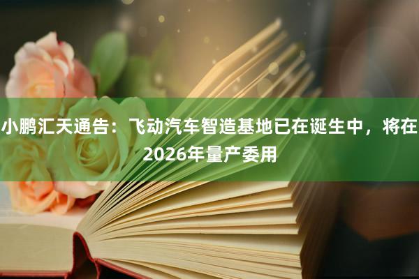 小鹏汇天通告：飞动汽车智造基地已在诞生中，将在2026年量产委用