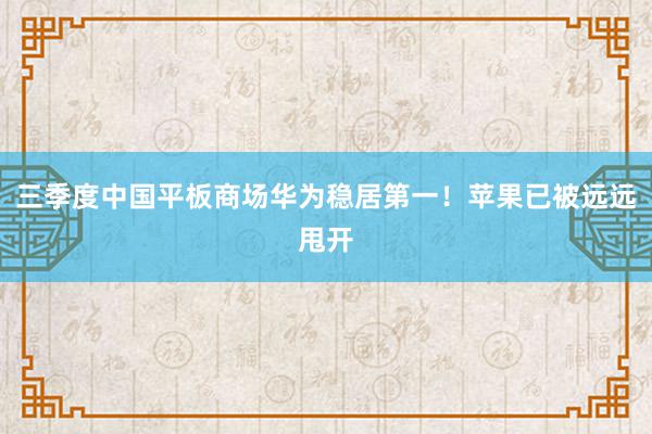 三季度中国平板商场华为稳居第一！苹果已被远远甩开