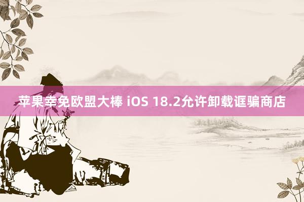 苹果幸免欧盟大棒 iOS 18.2允许卸载诓骗商店