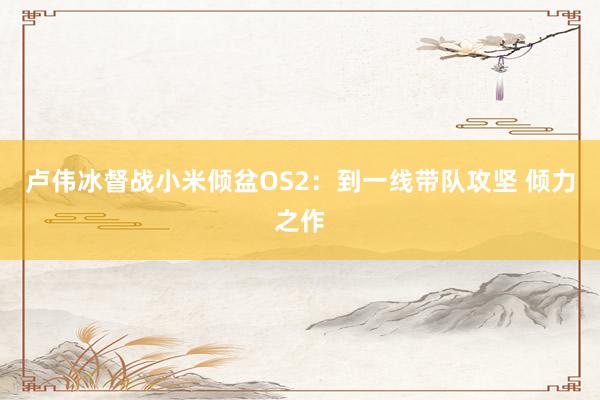 卢伟冰督战小米倾盆OS2：到一线带队攻坚 倾力之作